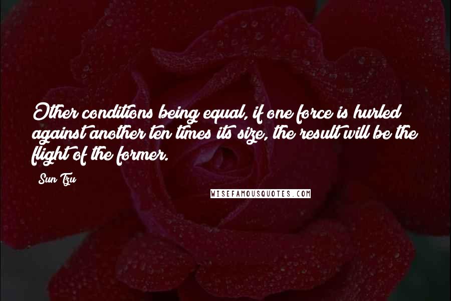 Sun Tzu Quotes: Other conditions being equal, if one force is hurled against another ten times its size, the result will be the flight of the former.