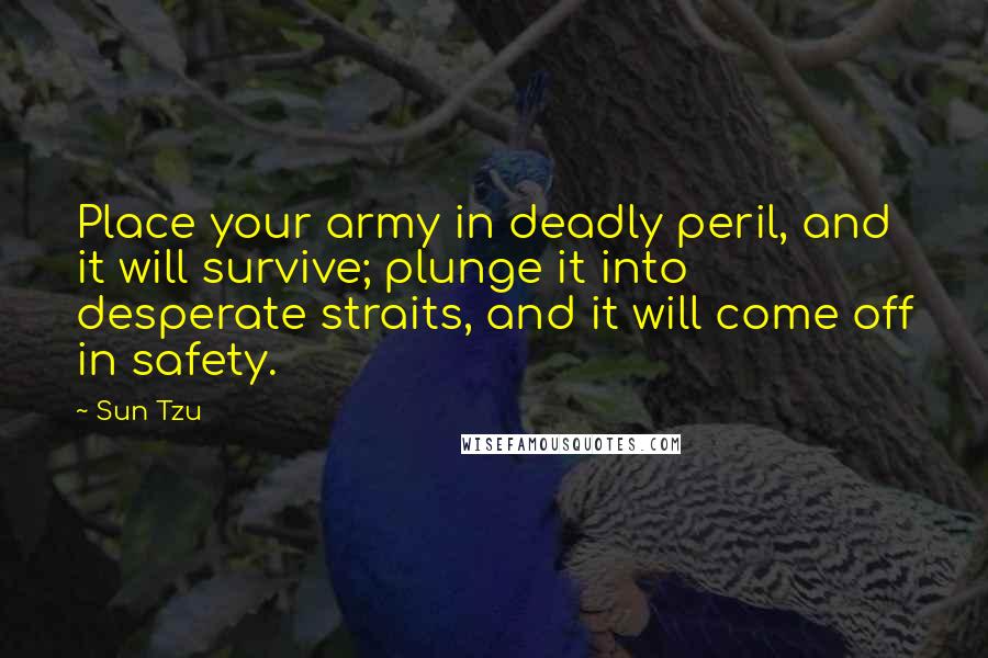 Sun Tzu Quotes: Place your army in deadly peril, and it will survive; plunge it into desperate straits, and it will come off in safety.