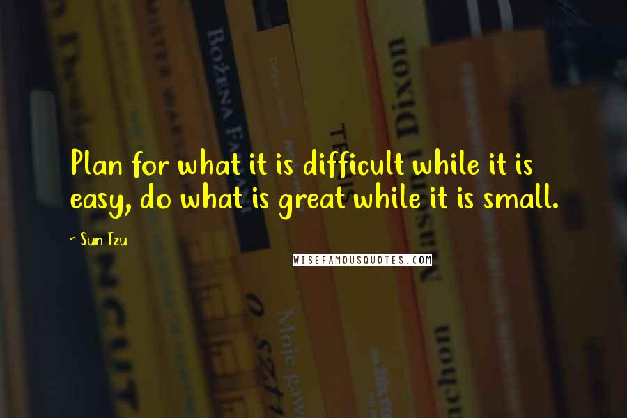 Sun Tzu Quotes: Plan for what it is difficult while it is easy, do what is great while it is small.