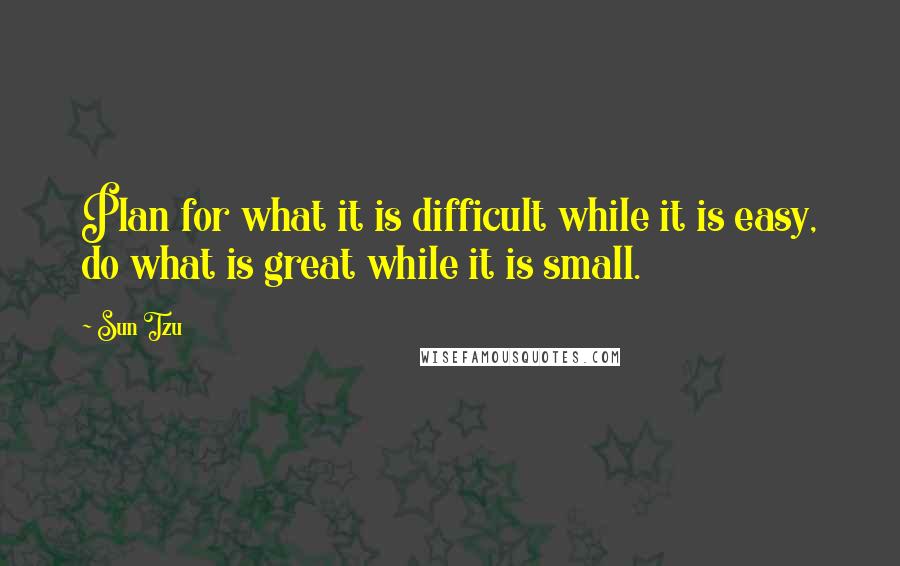 Sun Tzu Quotes: Plan for what it is difficult while it is easy, do what is great while it is small.