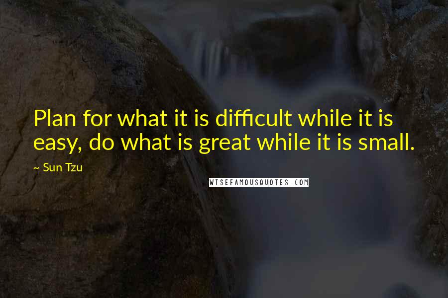 Sun Tzu Quotes: Plan for what it is difficult while it is easy, do what is great while it is small.