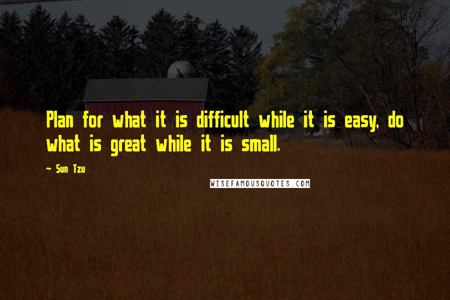 Sun Tzu Quotes: Plan for what it is difficult while it is easy, do what is great while it is small.