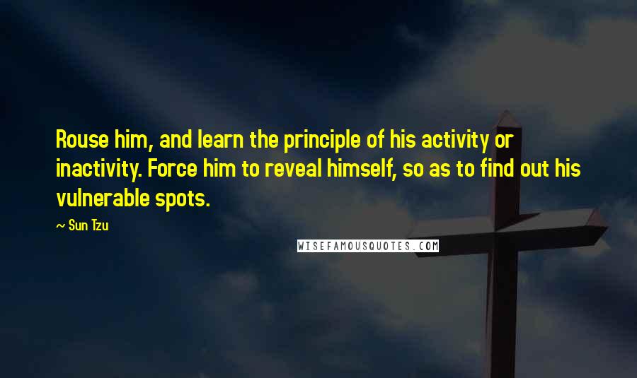 Sun Tzu Quotes: Rouse him, and learn the principle of his activity or inactivity. Force him to reveal himself, so as to find out his vulnerable spots.