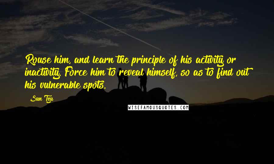 Sun Tzu Quotes: Rouse him, and learn the principle of his activity or inactivity. Force him to reveal himself, so as to find out his vulnerable spots.