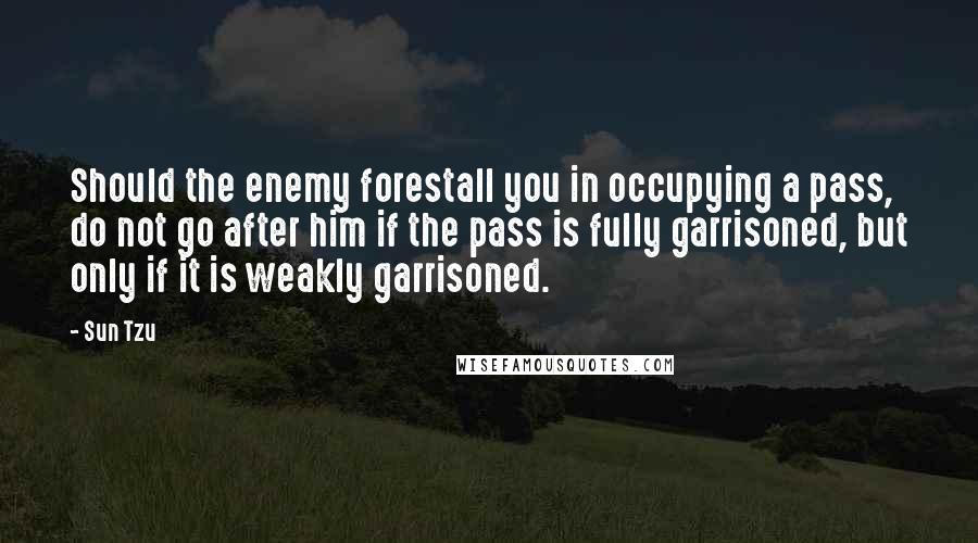 Sun Tzu Quotes: Should the enemy forestall you in occupying a pass, do not go after him if the pass is fully garrisoned, but only if it is weakly garrisoned.