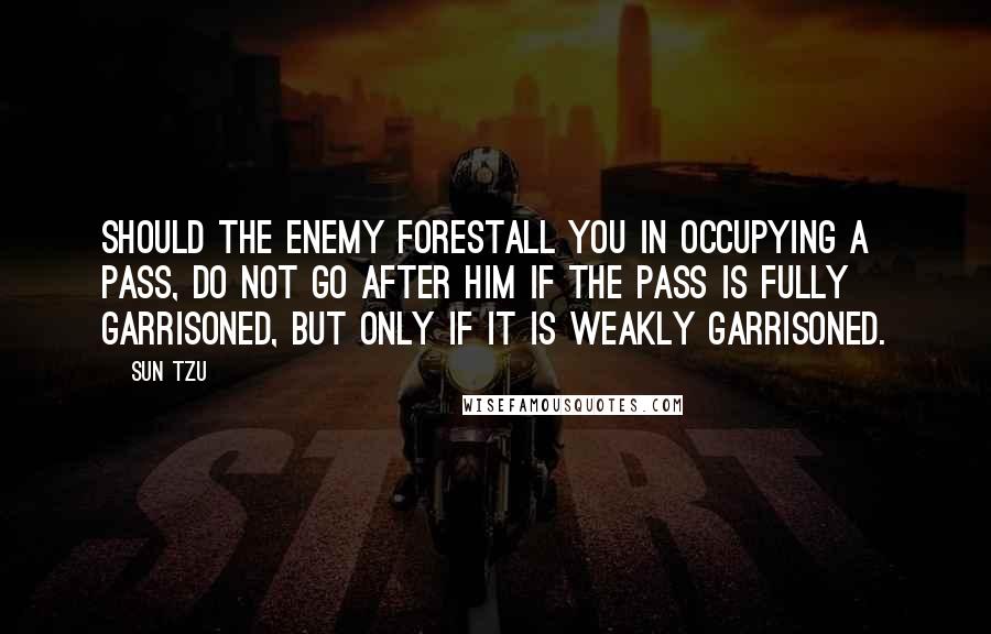 Sun Tzu Quotes: Should the enemy forestall you in occupying a pass, do not go after him if the pass is fully garrisoned, but only if it is weakly garrisoned.