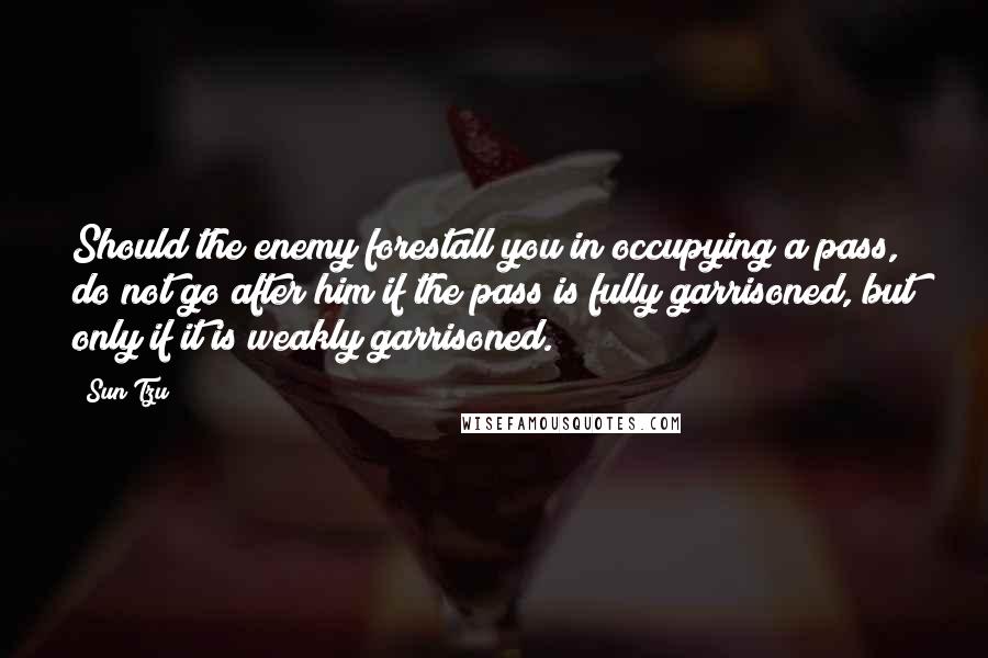 Sun Tzu Quotes: Should the enemy forestall you in occupying a pass, do not go after him if the pass is fully garrisoned, but only if it is weakly garrisoned.