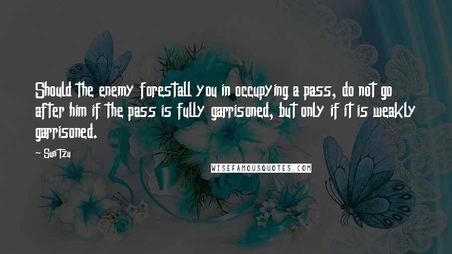 Sun Tzu Quotes: Should the enemy forestall you in occupying a pass, do not go after him if the pass is fully garrisoned, but only if it is weakly garrisoned.