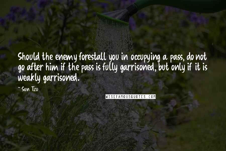 Sun Tzu Quotes: Should the enemy forestall you in occupying a pass, do not go after him if the pass is fully garrisoned, but only if it is weakly garrisoned.