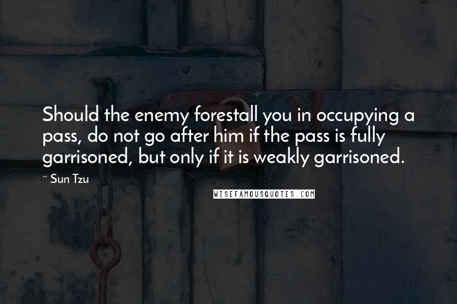 Sun Tzu Quotes: Should the enemy forestall you in occupying a pass, do not go after him if the pass is fully garrisoned, but only if it is weakly garrisoned.