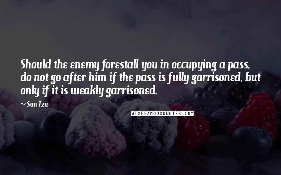 Sun Tzu Quotes: Should the enemy forestall you in occupying a pass, do not go after him if the pass is fully garrisoned, but only if it is weakly garrisoned.