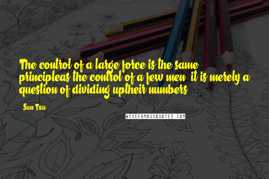Sun Tzu Quotes: The control of a large force is the same principleas the control of a few men: it is merely a question of dividing uptheir numbers.