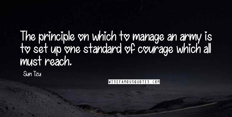 Sun Tzu Quotes: The principle on which to manage an army is to set up one standard of courage which all must reach.