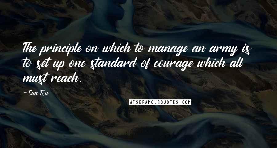 Sun Tzu Quotes: The principle on which to manage an army is to set up one standard of courage which all must reach.