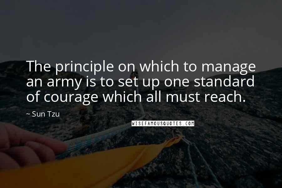 Sun Tzu Quotes: The principle on which to manage an army is to set up one standard of courage which all must reach.