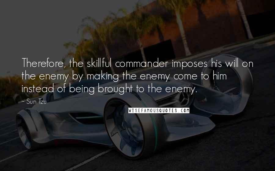 Sun Tzu Quotes: Therefore, the skillful commander imposes his will on the enemy by making the enemy come to him instead of being brought to the enemy.