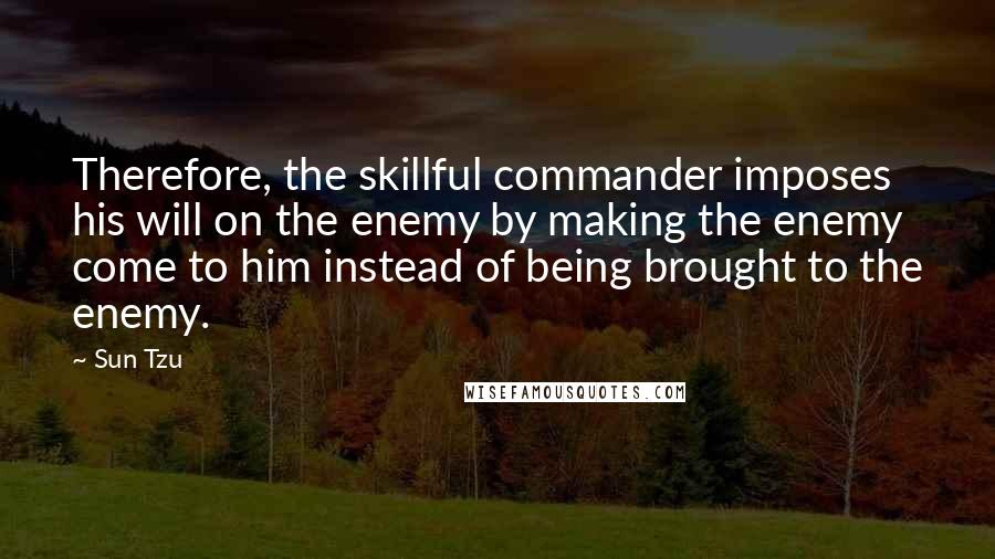 Sun Tzu Quotes: Therefore, the skillful commander imposes his will on the enemy by making the enemy come to him instead of being brought to the enemy.