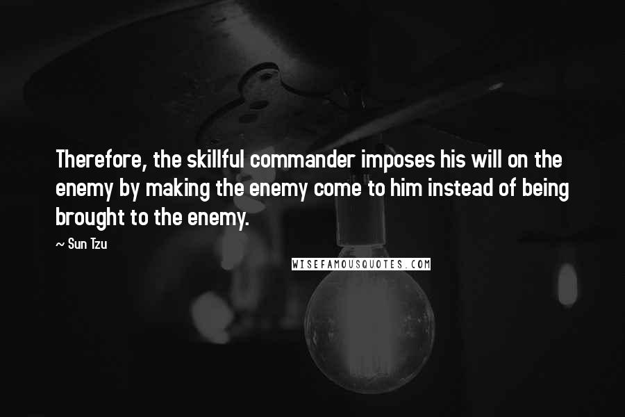 Sun Tzu Quotes: Therefore, the skillful commander imposes his will on the enemy by making the enemy come to him instead of being brought to the enemy.