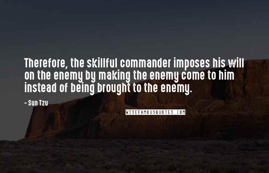 Sun Tzu Quotes: Therefore, the skillful commander imposes his will on the enemy by making the enemy come to him instead of being brought to the enemy.