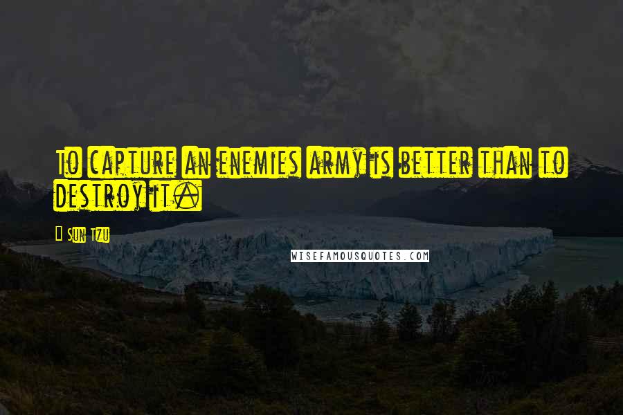Sun Tzu Quotes: To capture an enemies army is better than to destroy it.