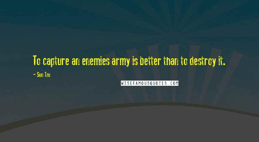 Sun Tzu Quotes: To capture an enemies army is better than to destroy it.