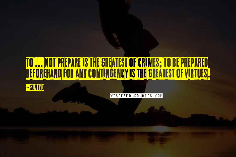 Sun Tzu Quotes: To ... not prepare is the greatest of crimes; to be prepared beforehand for any contingency is the greatest of virtues.