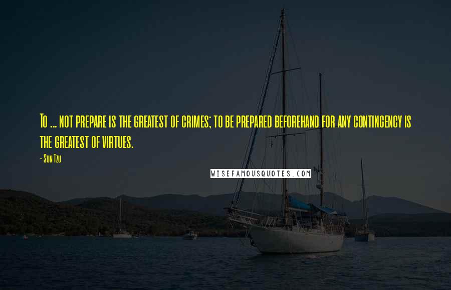 Sun Tzu Quotes: To ... not prepare is the greatest of crimes; to be prepared beforehand for any contingency is the greatest of virtues.