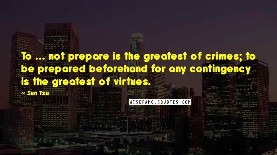 Sun Tzu Quotes: To ... not prepare is the greatest of crimes; to be prepared beforehand for any contingency is the greatest of virtues.