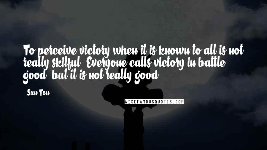 Sun Tzu Quotes: To perceive victory when it is known to all is not really skilful. Everyone calls victory in battle good, but it is not really good.