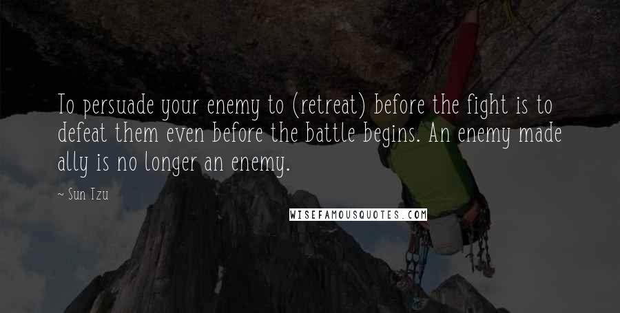 Sun Tzu Quotes: To persuade your enemy to (retreat) before the fight is to defeat them even before the battle begins. An enemy made ally is no longer an enemy.