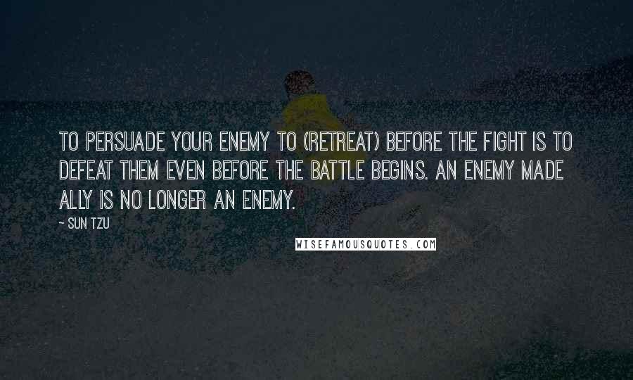 Sun Tzu Quotes: To persuade your enemy to (retreat) before the fight is to defeat them even before the battle begins. An enemy made ally is no longer an enemy.