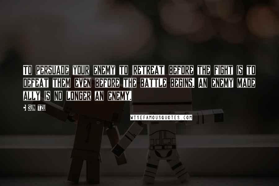 Sun Tzu Quotes: To persuade your enemy to (retreat) before the fight is to defeat them even before the battle begins. An enemy made ally is no longer an enemy.