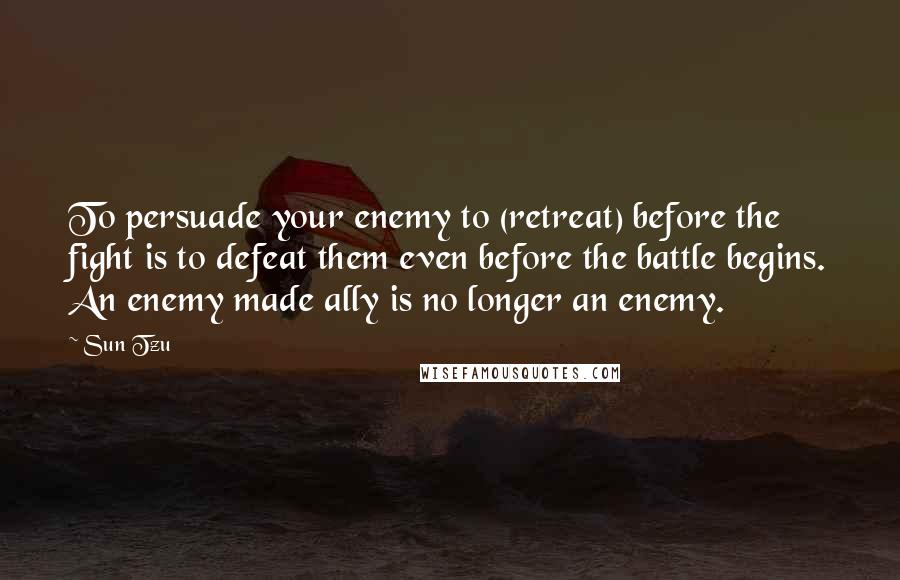 Sun Tzu Quotes: To persuade your enemy to (retreat) before the fight is to defeat them even before the battle begins. An enemy made ally is no longer an enemy.