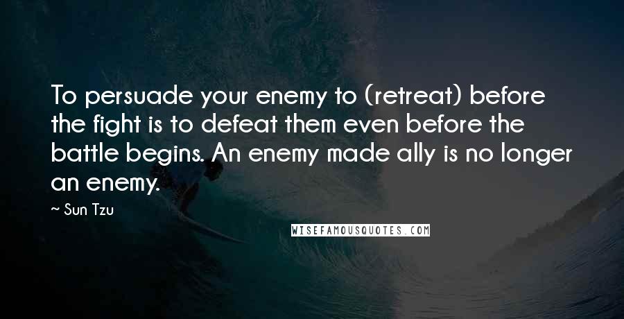 Sun Tzu Quotes: To persuade your enemy to (retreat) before the fight is to defeat them even before the battle begins. An enemy made ally is no longer an enemy.