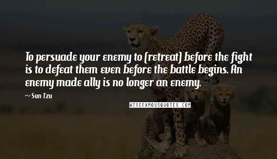 Sun Tzu Quotes: To persuade your enemy to (retreat) before the fight is to defeat them even before the battle begins. An enemy made ally is no longer an enemy.