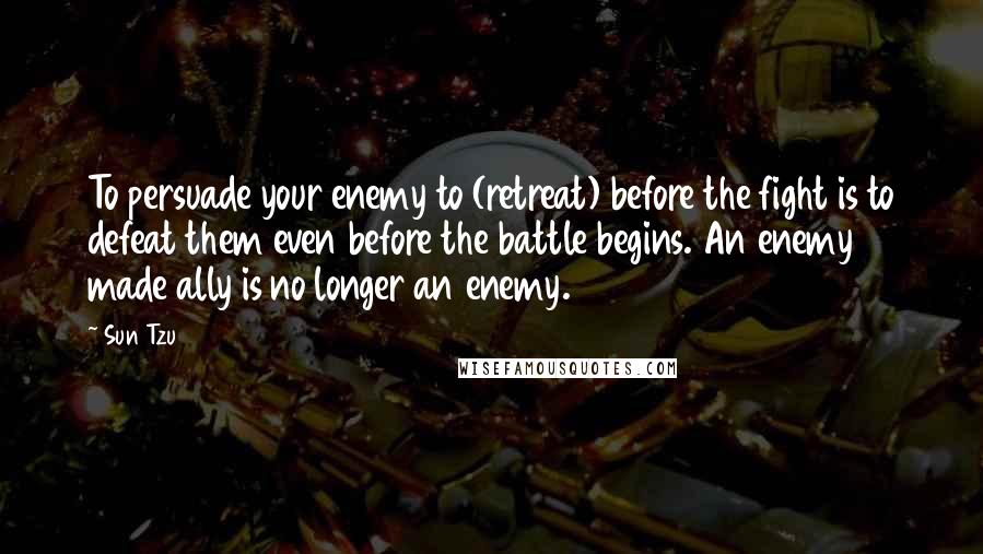 Sun Tzu Quotes: To persuade your enemy to (retreat) before the fight is to defeat them even before the battle begins. An enemy made ally is no longer an enemy.