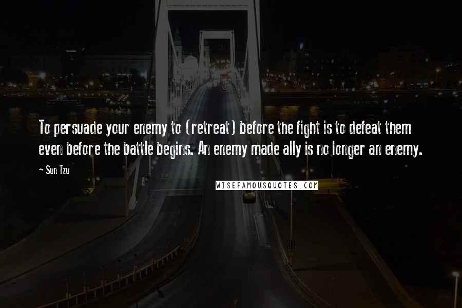 Sun Tzu Quotes: To persuade your enemy to (retreat) before the fight is to defeat them even before the battle begins. An enemy made ally is no longer an enemy.