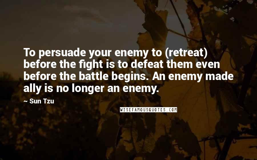 Sun Tzu Quotes: To persuade your enemy to (retreat) before the fight is to defeat them even before the battle begins. An enemy made ally is no longer an enemy.