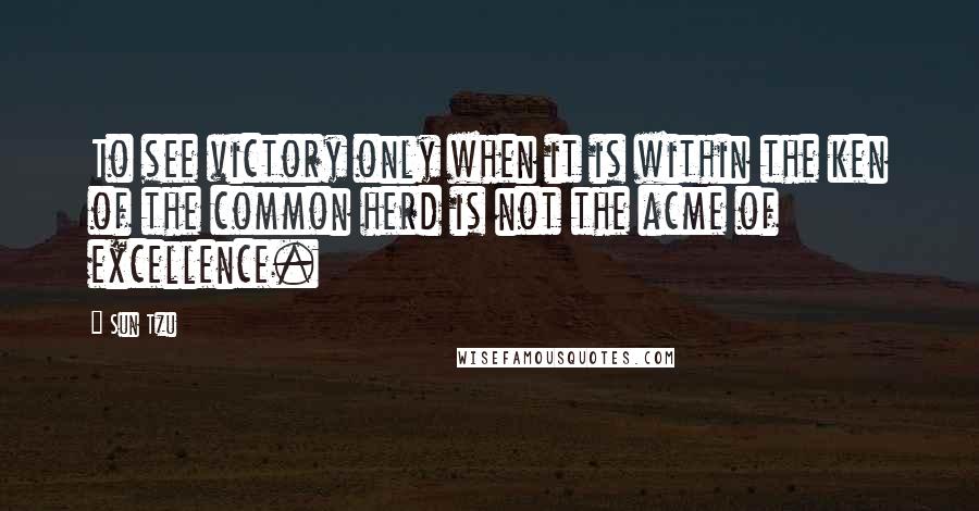 Sun Tzu Quotes: To see victory only when it is within the ken of the common herd is not the acme of excellence.