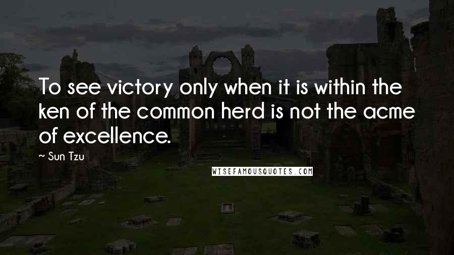 Sun Tzu Quotes: To see victory only when it is within the ken of the common herd is not the acme of excellence.