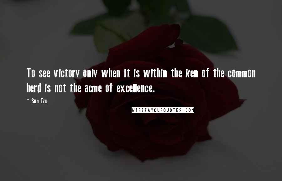 Sun Tzu Quotes: To see victory only when it is within the ken of the common herd is not the acme of excellence.