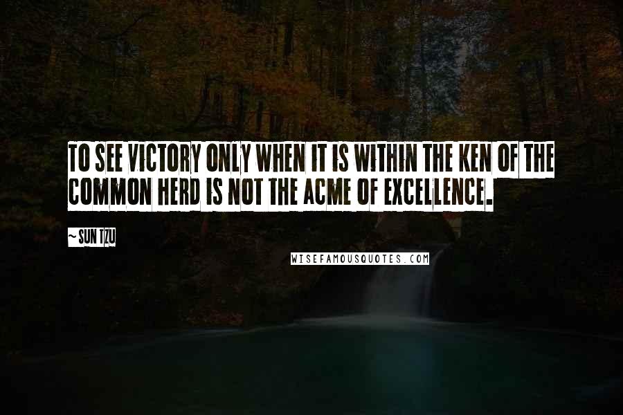 Sun Tzu Quotes: To see victory only when it is within the ken of the common herd is not the acme of excellence.