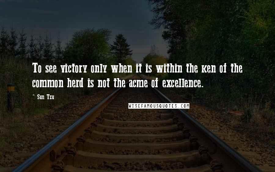 Sun Tzu Quotes: To see victory only when it is within the ken of the common herd is not the acme of excellence.