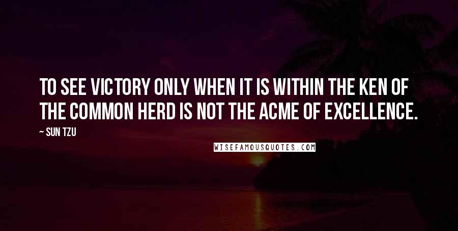 Sun Tzu Quotes: To see victory only when it is within the ken of the common herd is not the acme of excellence.