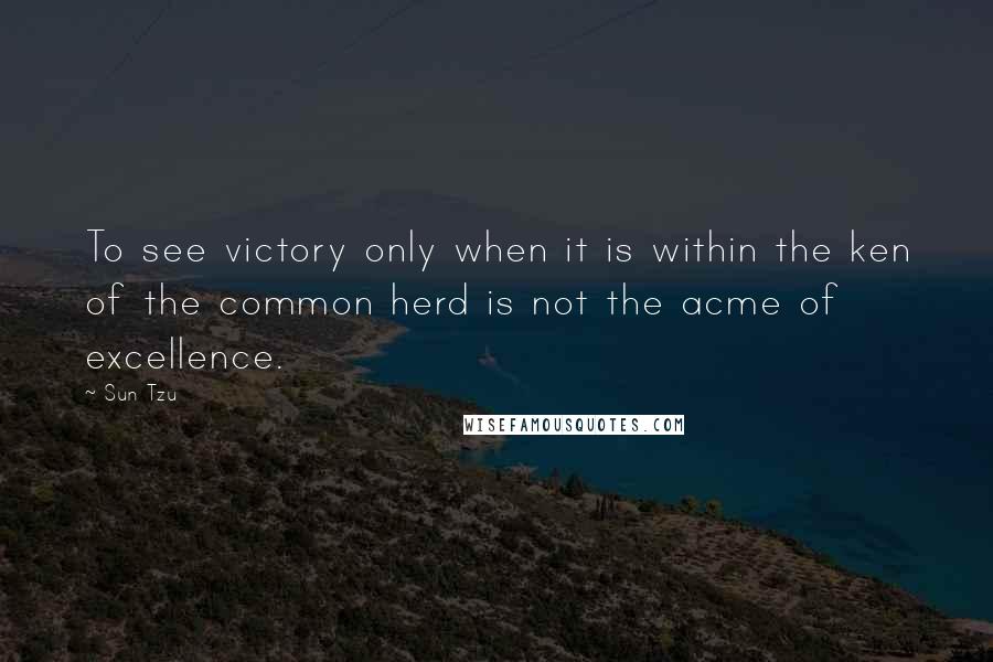 Sun Tzu Quotes: To see victory only when it is within the ken of the common herd is not the acme of excellence.