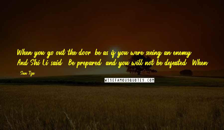 Sun Tzu Quotes: When you go out the door, be as if you were seeing an enemy." And Shi Li said, "Be prepared, and you will not be defeated." When