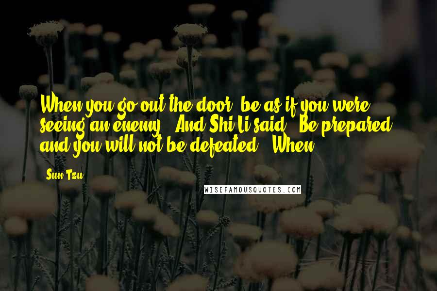 Sun Tzu Quotes: When you go out the door, be as if you were seeing an enemy." And Shi Li said, "Be prepared, and you will not be defeated." When
