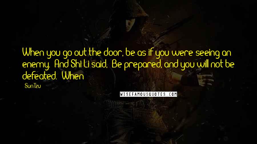 Sun Tzu Quotes: When you go out the door, be as if you were seeing an enemy." And Shi Li said, "Be prepared, and you will not be defeated." When