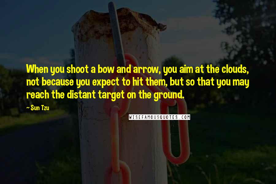 Sun Tzu Quotes: When you shoot a bow and arrow, you aim at the clouds, not because you expect to hit them, but so that you may reach the distant target on the ground.