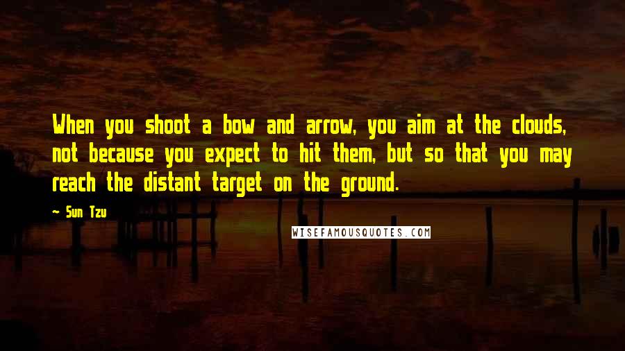 Sun Tzu Quotes: When you shoot a bow and arrow, you aim at the clouds, not because you expect to hit them, but so that you may reach the distant target on the ground.